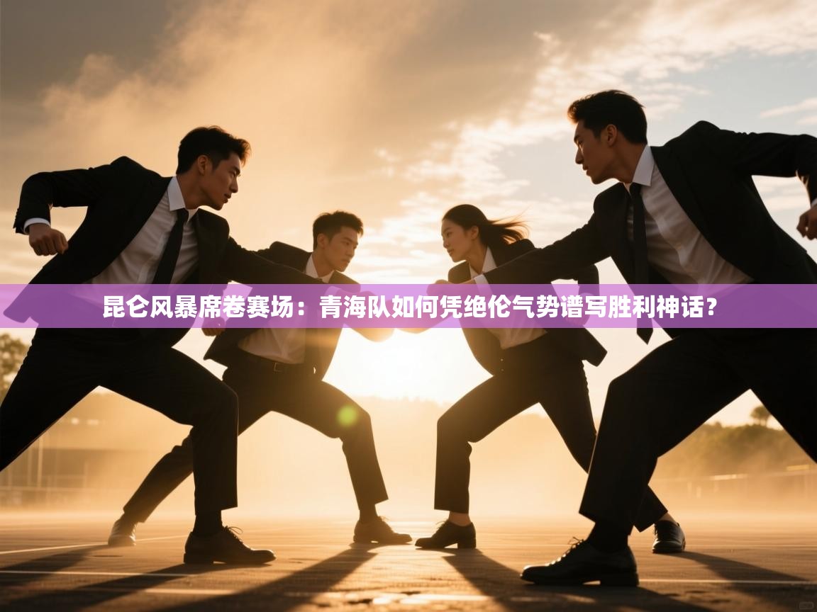 昆仑风暴席卷赛场：青海队如何凭绝伦气势谱写胜利神话？  第1张