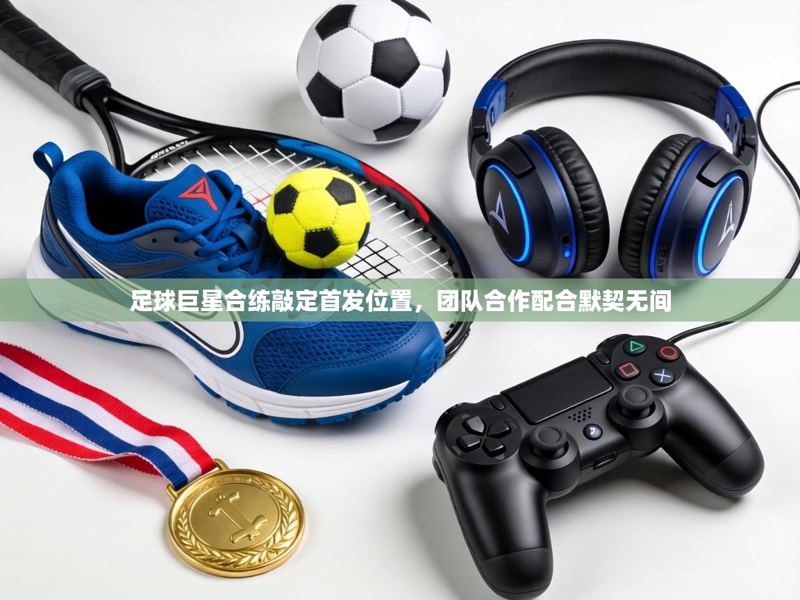 足球巨星合练敲定首发位置，团队合作配合默契无间